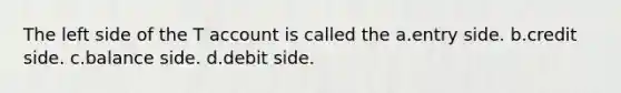 The left side of the T account is called the a.entry side. b.credit side. c.balance side. d.debit side.