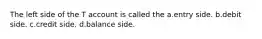 The left side of the T account is called the a.entry side. b.debit side. c.credit side. d.balance side.