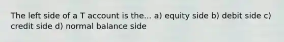 The left side of a T account is the... a) equity side b) debit side c) credit side d) normal balance side