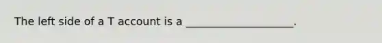 The left side of a T account is a ____________________.