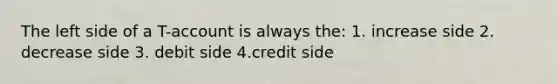 The left side of a T-account is always the: 1. increase side 2. decrease side 3. debit side 4.credit side