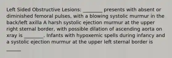 Left Sided Obstructive Lesions: ________ presents with absent or diminished femoral pulses, with a blowing systolic murmur in the back/left axilla A harsh systolic ejection murmur at the upper right sternal border, with possible dilation of ascending aorta on xray is ________. Infants with hypoxemic spells during infancy and a systolic ejection murmur at the upper left sternal border is ______