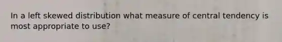 In a left skewed distribution what measure of central tendency is most appropriate to use?