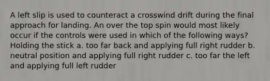 A left slip is used to counteract a crosswind drift during the final approach for landing. An over the top spin would most likely occur if the controls were used in which of the following ways? Holding the stick a. too far back and applying full right rudder b. neutral position and applying full right rudder c. too far the left and applying full left rudder