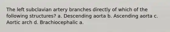 The left subclavian artery branches directly of which of the following structures? a. Descending aorta b. Ascending aorta c. Aortic arch d. Brachiocephalic a.