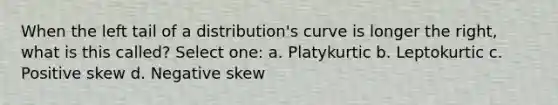 When the left tail of a distribution's curve is longer the right, what is this called? Select one: a. Platykurtic b. Leptokurtic c. Positive skew d. Negative skew