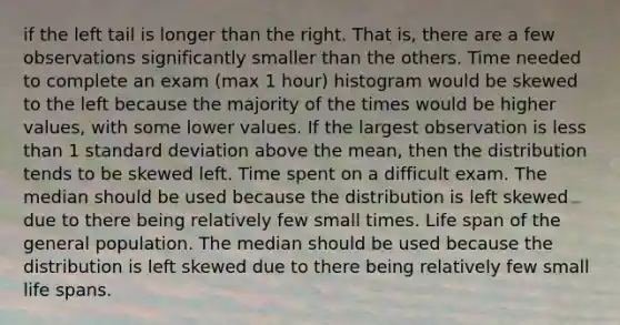 if the left tail is longer than the right. That is, there are a few observations significantly smaller than the others. Time needed to complete an exam (max 1 hour) histogram would be skewed to the left because the majority of the times would be higher values, with some lower values. If the largest observation is less than 1 standard deviation above the mean, then the distribution tends to be skewed left. Time spent on a difficult exam. The median should be used because the distribution is left skewed due to there being relatively few small times. Life span of the general population. The median should be used because the distribution is left skewed due to there being relatively few small life spans.