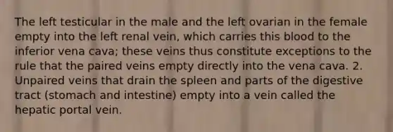 The left testicular in the male and the left ovarian in the female empty into the left renal vein, which carries this blood to the inferior vena cava; these veins thus constitute exceptions to the rule that the paired veins empty directly into the vena cava. 2. Unpaired veins that drain the spleen and parts of the digestive tract (stomach and intestine) empty into a vein called the hepatic portal vein.