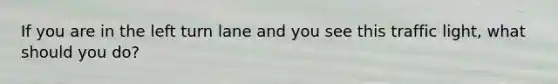 If you are in the left turn lane and you see this traffic light, what should you do?