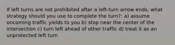 If left turns are not prohibited after a left-turn arrow ends, what strategy should you use to complete the turn?: a) assume oncoming traffic yields to you b) stop near the center of the intersection c) turn left ahead of other traffic d) treat it as an unprotected left turn