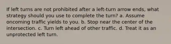 If left turns are not prohibited after a left-turn arrow ends, what strategy should you use to complete the turn? a. Assume oncoming traffic yields to you. b. Stop near the center of the intersection. c. Turn left ahead of other traffic. d. Treat it as an unprotected left turn.