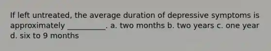 If left untreated, the average duration of depressive symptoms is approximately __________. a. two months b. two years c. one year d. six to 9 months