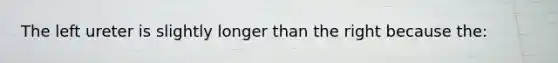 The left ureter is slightly longer than the right because the: