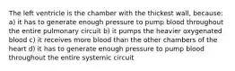 The left ventricle is the chamber with the thickest wall, because: a) it has to generate enough pressure to pump blood throughout the entire pulmonary circuit b) it pumps the heavier oxygenated blood c) it receives more blood than the other chambers of the heart d) it has to generate enough pressure to pump blood throughout the entire systemic circuit