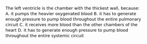 The left ventricle is the chamber with the thickest wall, because: A. it pumps the heavier oxygenated blood B. it has to generate enough pressure to pump blood throughout the entire pulmonary circuit C. it receives more blood than the other chambers of the heart D. it has to generate enough pressure to pump blood throughout the entire systemic circuit