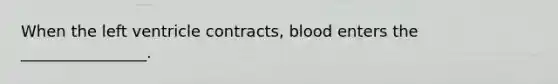 When the left ventricle contracts, blood enters the ________________.