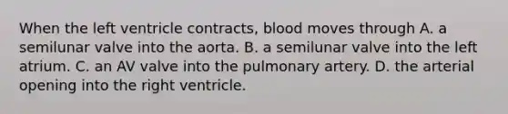 When the left ventricle contracts, blood moves through A. a semilunar valve into the aorta. B. a semilunar valve into the left atrium. C. an AV valve into the pulmonary artery. D. the arterial opening into the right ventricle.