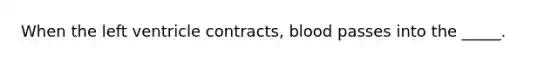 When the left ventricle contracts, blood passes into the _____.