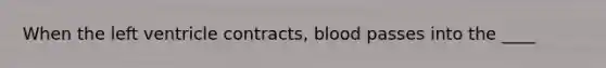 When the left ventricle contracts, blood passes into the ____