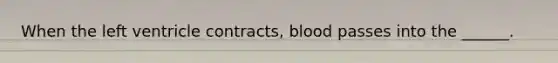 When the left ventricle contracts, blood passes into the ______.