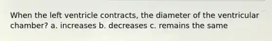 When the left ventricle contracts, the diameter of the ventricular chamber? a. increases b. decreases c. remains the same