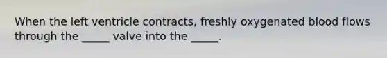 When the left ventricle contracts, freshly oxygenated blood flows through the _____ valve into the _____.