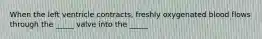 When the left ventricle contracts, freshly oxygenated blood flows through the _____ valve into the _____
