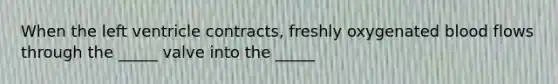 When the left ventricle contracts, freshly oxygenated blood flows through the _____ valve into the _____