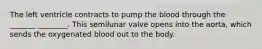 The left ventricle contracts to pump the blood through the _______ ________. This semilunar valve opens into the aorta, which sends the oxygenated blood out to the body.