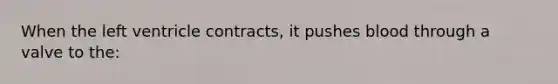 When the left ventricle contracts, it pushes blood through a valve to the: