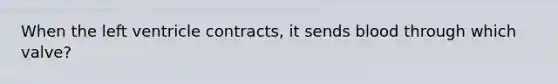 When the left ventricle contracts, it sends blood through which valve?