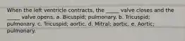 When the left ventricle contracts, the _____ valve closes and the _____ valve opens. a. Bicuspid; pulmonary. b. Tricuspid; pulmonary. c. Tricuspid; aortic. d. Mitral; aortic. e. Aortic; pulmonary.