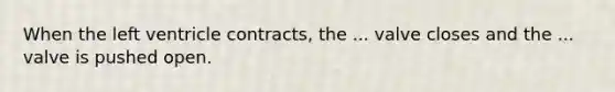 When the left ventricle contracts, the ... valve closes and the ... valve is pushed open.