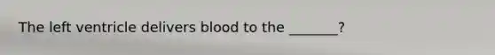 The left ventricle delivers blood to the _______?