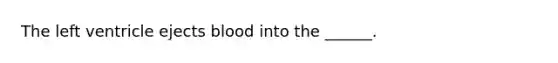 The left ventricle ejects blood into the ______.