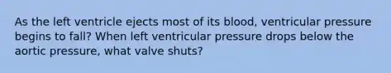 As the left ventricle ejects most of its blood, ventricular pressure begins to fall? When left ventricular pressure drops below the aortic pressure, what valve shuts?