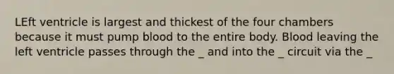 LEft ventricle is largest and thickest of the four chambers because it must pump blood to the entire body. Blood leaving the left ventricle passes through the _ and into the _ circuit via the _