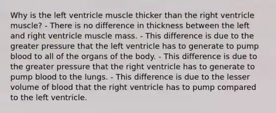 Why is the left ventricle muscle thicker than the right ventricle muscle? - There is no difference in thickness between the left and right ventricle muscle mass. - This difference is due to the greater pressure that the left ventricle has to generate to pump blood to all of the organs of the body. - This difference is due to the greater pressure that the right ventricle has to generate to pump blood to the lungs. - This difference is due to the lesser volume of blood that the right ventricle has to pump compared to the left ventricle.