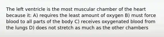 The left ventricle is the most muscular chamber of <a href='https://www.questionai.com/knowledge/kya8ocqc6o-the-heart' class='anchor-knowledge'>the heart</a> because it: A) requires the least amount of oxygen B) must force blood to all parts of the body C) receives oxygenated blood from the lungs D) does not stretch as much as the other chambers