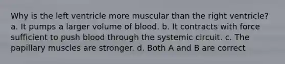 Why is the left ventricle more muscular than the right ventricle? a. It pumps a larger volume of blood. b. It contracts with force sufficient to push blood through the systemic circuit. c. The papillary muscles are stronger. d. Both A and B are correct