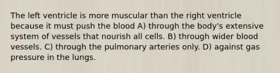 The left ventricle is more muscular than the right ventricle because it must push the blood A) through the body's extensive system of vessels that nourish all cells. B) through wider blood vessels. C) through the pulmonary arteries only. D) against gas pressure in the lungs.