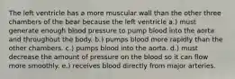 The left ventricle has a more muscular wall than the other three chambers of the bear because the left ventricle a.) must generate enough blood pressure to pump blood into the aorta and throughout the body. b.) pumps blood more rapidly than the other chambers. c.) pumps blood into the aorta. d.) must decrease the amount of pressure on the blood so it can flow more smoothly. e.) receives blood directly from major arteries.