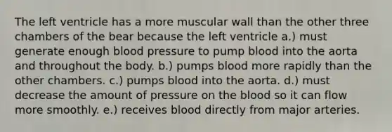 The left ventricle has a more muscular wall than the other three chambers of the bear because the left ventricle a.) must generate enough <a href='https://www.questionai.com/knowledge/kD0HacyPBr-blood-pressure' class='anchor-knowledge'>blood pressure</a> to pump blood into the aorta and throughout the body. b.) pumps blood more rapidly than the other chambers. c.) pumps blood into the aorta. d.) must decrease the amount of pressure on <a href='https://www.questionai.com/knowledge/k7oXMfj7lk-the-blood' class='anchor-knowledge'>the blood</a> so it can flow more smoothly. e.) receives blood directly from major arteries.