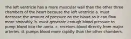 The left ventricle has a more muscular wall than the other three chambers of the heart because the left ventricle a. must decrease the amount of pressure on the blood so it can flow more smoothly. b. must generate enough blood pressure to pump blood into the aorta. c. receives blood directly from major arteries. d. pumps blood more rapidly than the other chambers.