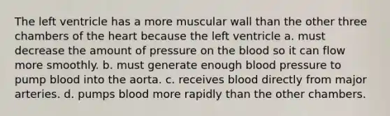 The left ventricle has a more muscular wall than the other three chambers of the heart because the left ventricle a. must decrease the amount of pressure on the blood so it can flow more smoothly. b. must generate enough blood pressure to pump blood into the aorta. c. receives blood directly from major arteries. d. pumps blood more rapidly than the other chambers.