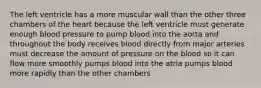 The left ventricle has a more muscular wall than the other three chambers of the heart because the left ventricle must generate enough blood pressure to pump blood into the aorta and throughout the body receives blood directly from major arteries must decrease the amount of pressure on the blood so it can flow more smoothly pumps blood into the atria pumps blood more rapidly than the other chambers