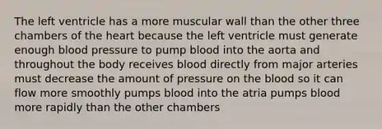 The left ventricle has a more muscular wall than the other three chambers of the heart because the left ventricle must generate enough blood pressure to pump blood into the aorta and throughout the body receives blood directly from major arteries must decrease the amount of pressure on the blood so it can flow more smoothly pumps blood into the atria pumps blood more rapidly than the other chambers