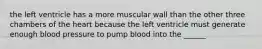 the left ventricle has a more muscular wall than the other three chambers of the heart because the left ventricle must generate enough blood pressure to pump blood into the ______