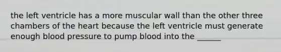 the left ventricle has a more muscular wall than the other three chambers of the heart because the left ventricle must generate enough blood pressure to pump blood into the ______