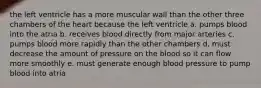 the left ventricle has a more muscular wall than the other three chambers of the heart because the left ventricle a. pumps blood into the atria b. receives blood directly from major arteries c. pumps blood more rapidly than the other chambers d. must decrease the amount of pressure on the blood so it can flow more smoothly e. must generate enough blood pressure to pump blood into atria